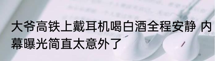大爷高铁上戴耳机喝白酒全程安静 内幕曝光简直太意外了