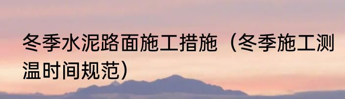 冬季水泥路面施工措施（冬季施工测温时间规范）