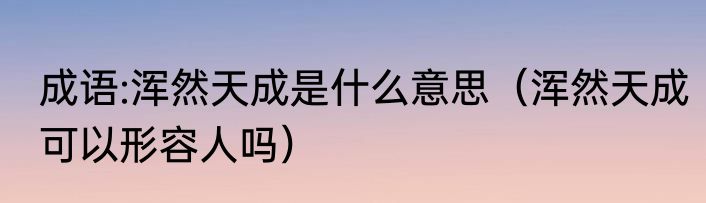 成语:浑然天成是什么意思（浑然天成可以形容人吗）