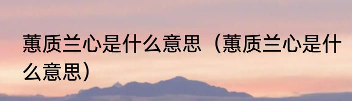 蕙质兰心是什么意思（蕙质兰心是什么意思）