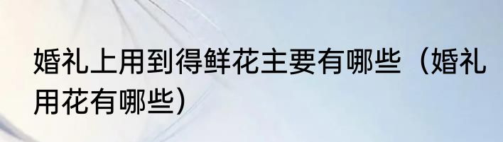 婚礼上用到得鲜花主要有哪些（婚礼用花有哪些）