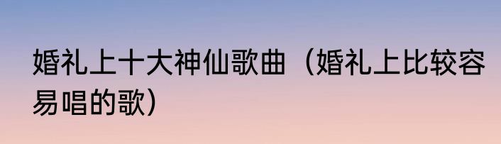婚礼上十大神仙歌曲（婚礼上比较容易唱的歌）