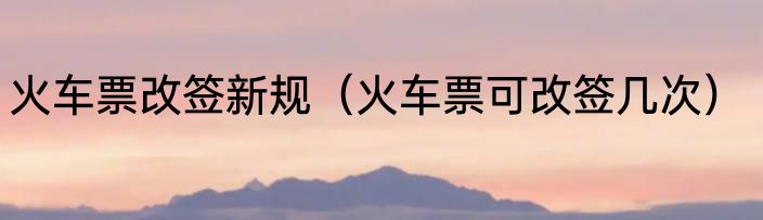 火车票改签新规（火车票可改签几次）