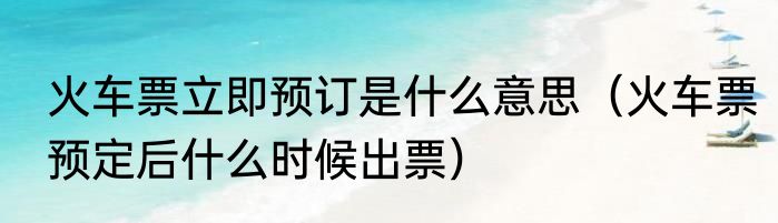 火车票立即预订是什么意思（火车票预定后什么时候出票）