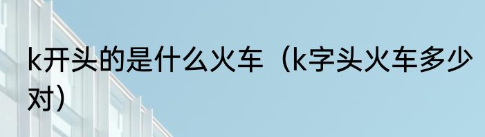 k开头的是什么火车（k字头火车多少对）