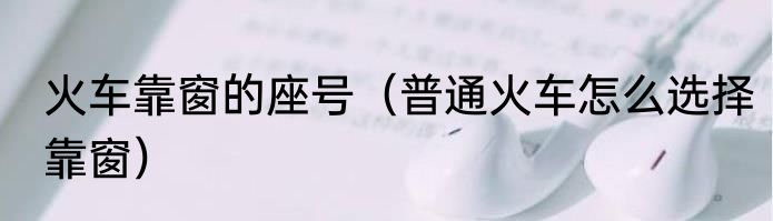 火车靠窗的座号（普通火车怎么选择靠窗）