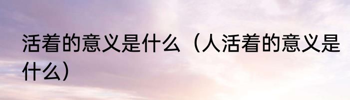 活着的意义是什么（人活着的意义是什么）