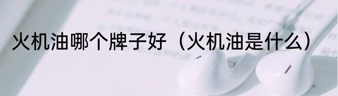 火机油哪个牌子好（火机油是什么）