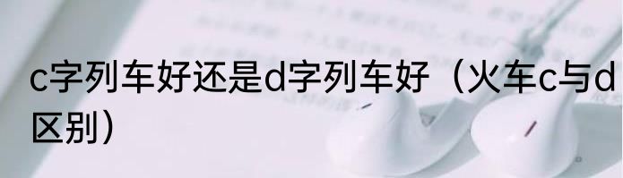 c字列车好还是d字列车好（火车c与d区别）