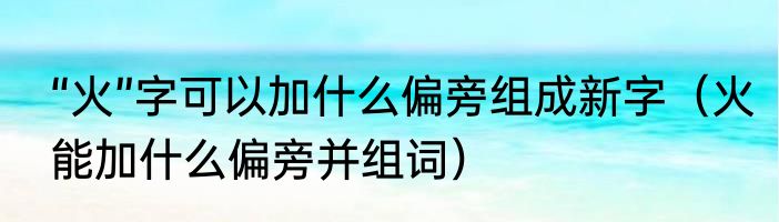 “火”字可以加什么偏旁组成新字（火能加什么偏旁并组词）