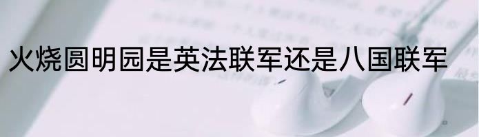 火烧圆明园是英法联军还是八国联军