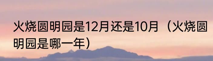 火烧圆明园是12月还是10月（火烧圆明园是哪一年）
