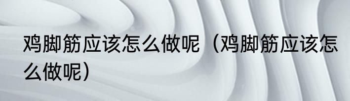 鸡脚筋应该怎么做呢（鸡脚筋应该怎么做呢）
