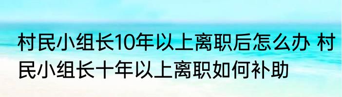 村民小组长10年以上离职后怎么办 村民小组长十年以上离职如何补助