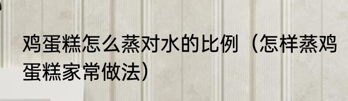 鸡蛋糕怎么蒸对水的比例（怎样蒸鸡蛋糕家常做法）
