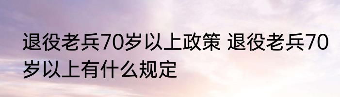 退役老兵70岁以上政策 退役老兵70岁以上有什么规定