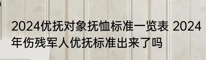 2024优抚对象抚恤标准一览表 2024年伤残军人优抚标准出来了吗