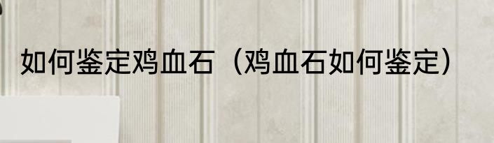 如何鉴定鸡血石（鸡血石如何鉴定）