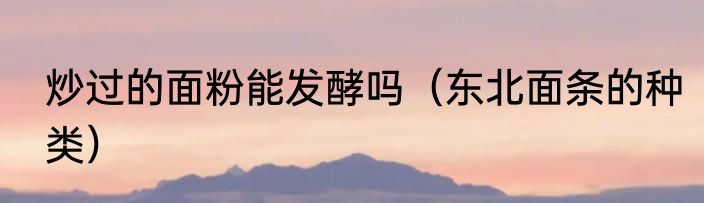 炒过的面粉能发酵吗（东北面条的种类）