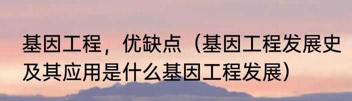 基因工程，优缺点（基因工程发展史及其应用是什么基因工程发展）