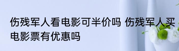 伤残军人看电影可半价吗 伤残军人买电影票有优惠吗