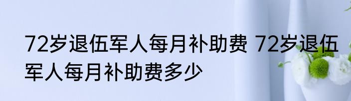 72岁退伍军人每月补助费 72岁退伍军人每月补助费多少