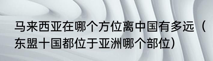 马来西亚在哪个方位离中国有多远（东盟十国都位于亚洲哪个部位）
