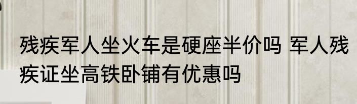 残疾军人坐火车是硬座半价吗 军人残疾证坐高铁卧铺有优惠吗