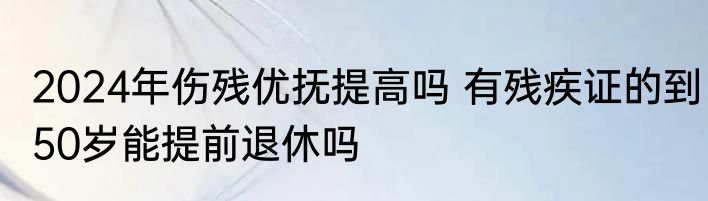 2024年伤残优抚提高吗 有残疾证的到50岁能提前退休吗