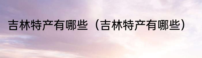 吉林特产有哪些（吉林特产有哪些）