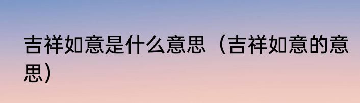 吉祥如意是什么意思（吉祥如意的意思）