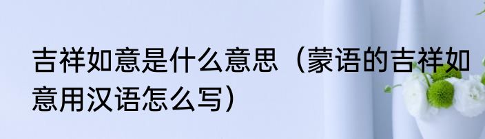 吉祥如意是什么意思（蒙语的吉祥如意用汉语怎么写）