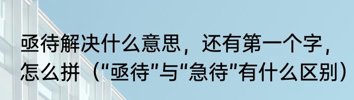 亟待解决什么意思，还有第一个字，怎么拼（“亟待”与“急待”有什么区别）