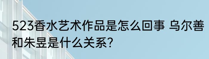 523香水艺术作品是怎么回事 乌尔善和朱昱是什么关系？