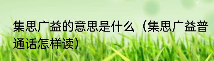 集思广益的意思是什么（集思广益普通话怎样读）