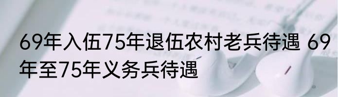 69年入伍75年退伍农村老兵待遇 69年至75年义务兵待遇