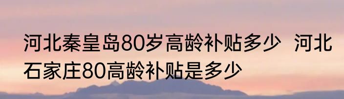 河北秦皇岛80岁高龄补贴多少  河北石家庄80高龄补贴是多少
