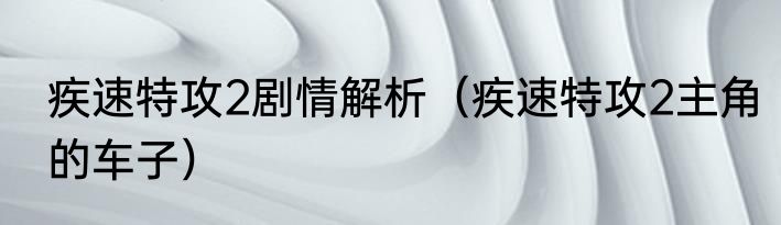 疾速特攻2剧情解析（疾速特攻2主角的车子）
