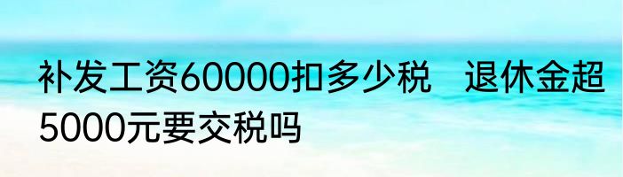 补发工资60000扣多少税   退休金超5000元要交税吗