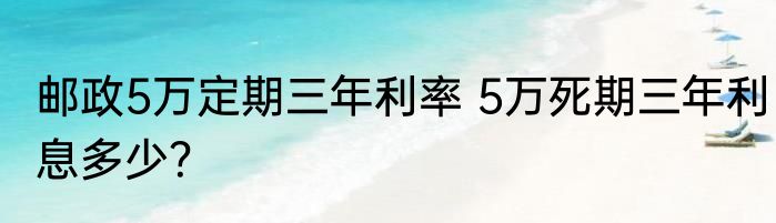 邮政5万定期三年利率 5万死期三年利息多少？