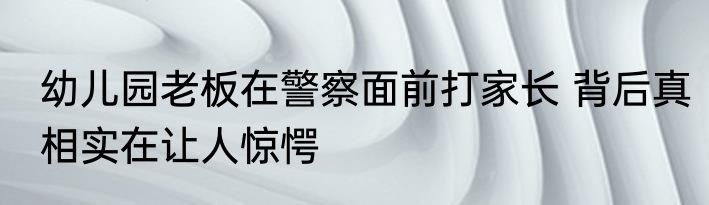 幼儿园老板在警察面前打家长 背后真相实在让人惊愕