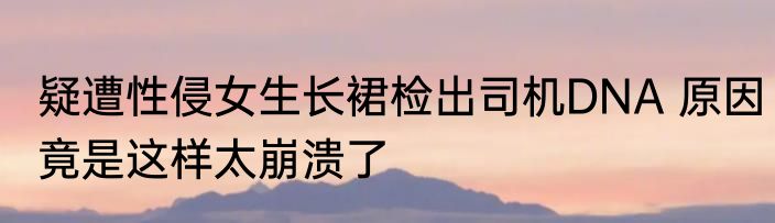 疑遭性侵女生长裙检出司机DNA 原因竟是这样太崩溃了