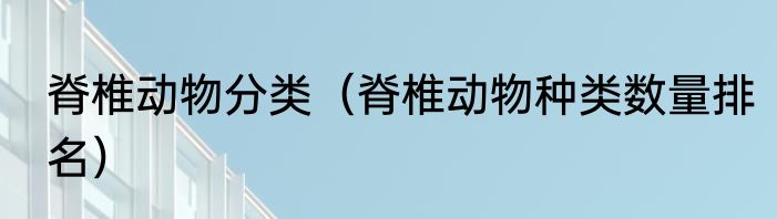 脊椎动物分类（脊椎动物种类数量排名）