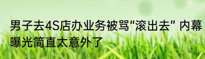 男子去4S店办业务被骂“滚出去” 内幕曝光简直太意外了