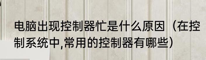 电脑出现控制器忙是什么原因（在控制系统中,常用的控制器有哪些）