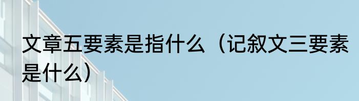 文章五要素是指什么（记叙文三要素是什么）