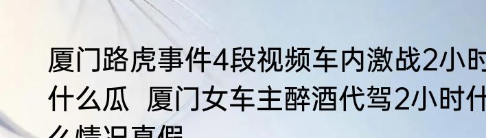 厦门路虎事件4段视频车内激战2小时什么瓜  厦门女车主醉酒代驾2小时什么情况真假