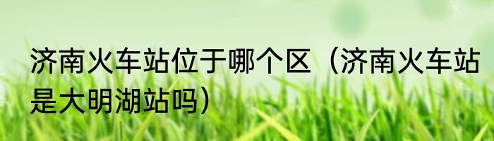 济南火车站位于哪个区（济南火车站是大明湖站吗）