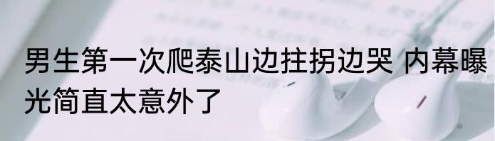 男生第一次爬泰山边拄拐边哭 内幕曝光简直太意外了