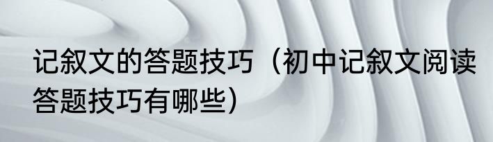 记叙文的答题技巧（初中记叙文阅读答题技巧有哪些）